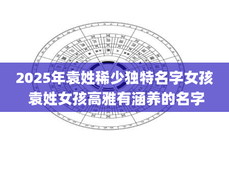 2025年袁姓稀少独特名字女孩 袁姓女孩高雅有涵养的名字