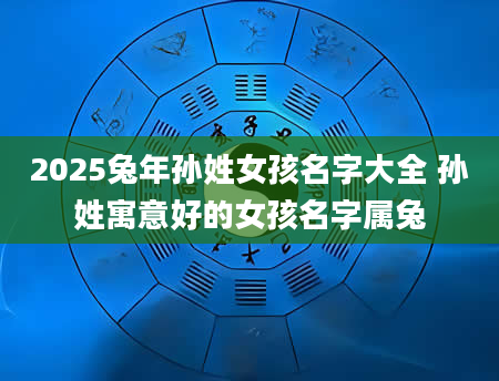 2025兔年孙姓女孩名字大全 孙姓寓意好的女孩名字属兔