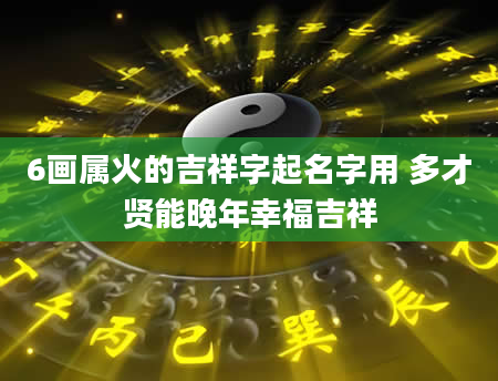 6画属火的吉祥字起名字用 多才贤能晚年幸福吉祥