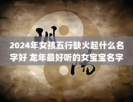 2024年女孩五行缺火起什么名字好 龙年最好听的女宝宝名字
