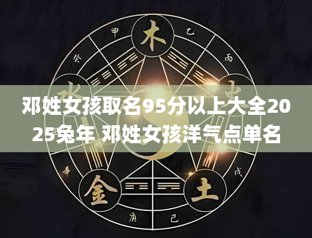 邓姓女孩取名95分以上大全2025兔年 邓姓女孩洋气点单名