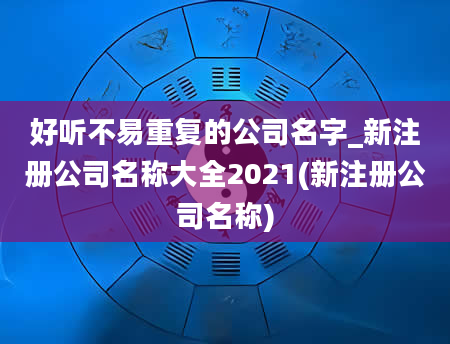 好听不易重复的公司名字_新注册公司名称大全2021(新注册公司名称)