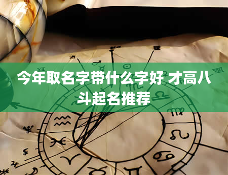 今年取名字带什么字好 才高八斗起名推荐