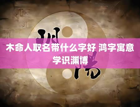 木命人取名带什么字好 鸿字寓意学识渊博
