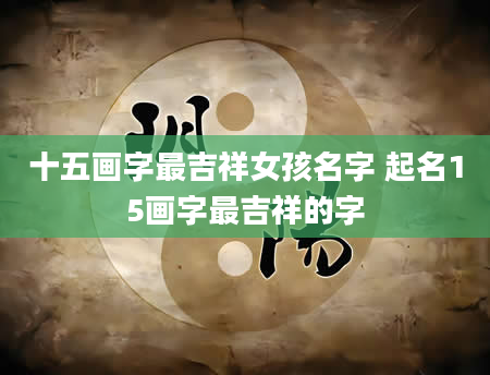 十五画字最吉祥女孩名字 起名15画字最吉祥的字