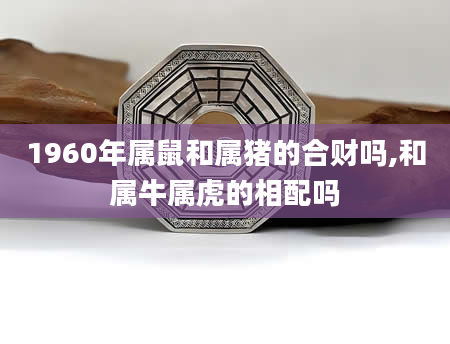 1960年属鼠和属猪的合财吗,和属牛属虎的相配吗