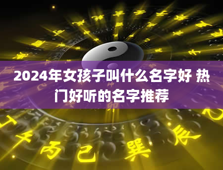 2024年女孩子叫什么名字好 热门好听的名字推荐