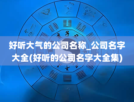 好听大气的公司名称_公司名字大全(好听的公司名字大全集)