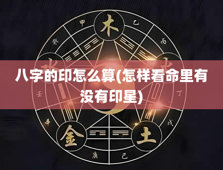 八字的印怎么算(怎样看命里有没有印星)