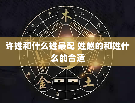 许姓和什么姓最配 姓赵的和姓什么的合适