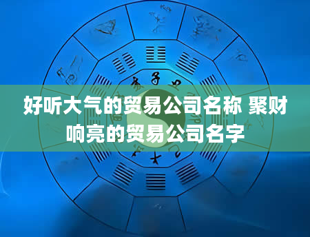 好听大气的贸易公司名称 聚财响亮的贸易公司名字