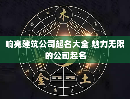 响亮建筑公司起名大全 魅力无限的公司起名