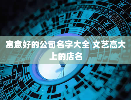 寓意好的公司名字大全 文艺高大上的店名