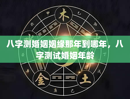 八字测婚姻姻缘那年到哪年，八字测试婚姻年龄