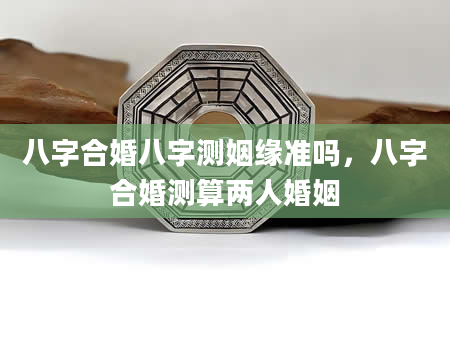 八字合婚八字测姻缘准吗，八字合婚测算两人婚姻