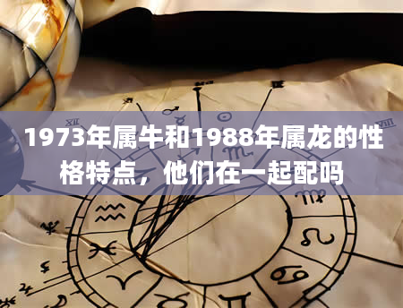 1973年属牛和1988年属龙的性格特点，他们在一起配吗