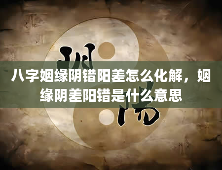 八字姻缘阴错阳差怎么化解，姻缘阴差阳错是什么意思
