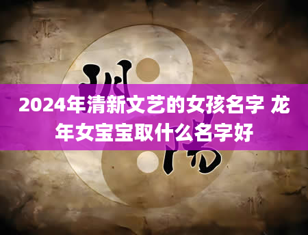 2024年清新文艺的女孩名字 龙年女宝宝取什么名字好