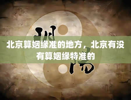 北京算姻缘准的地方，北京有没有算姻缘特准的