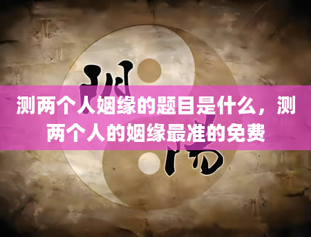 测两个人姻缘的题目是什么，测两个人的姻缘最准的免费