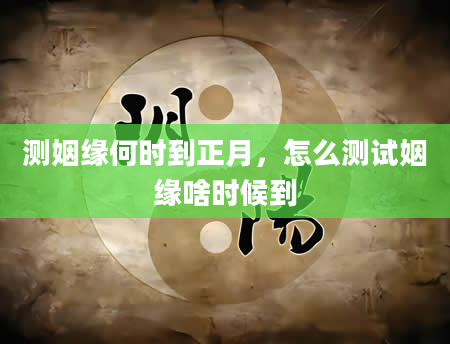 测姻缘何时到正月，怎么测试姻缘啥时候到