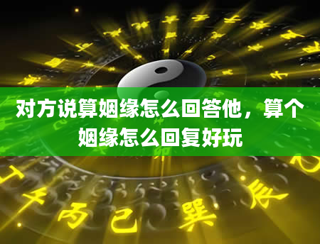 对方说算姻缘怎么回答他，算个姻缘怎么回复好玩