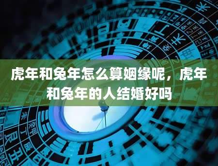 虎年和兔年怎么算姻缘呢，虎年和兔年的人结婚好吗