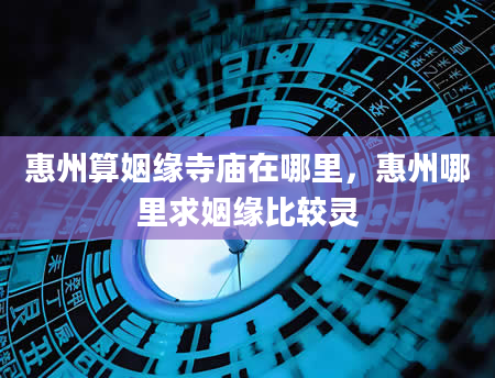 惠州算姻缘寺庙在哪里，惠州哪里求姻缘比较灵
