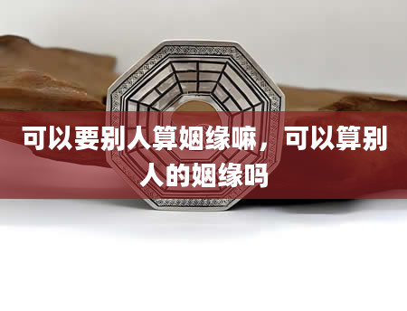 可以要别人算姻缘嘛，可以算别人的姻缘吗
