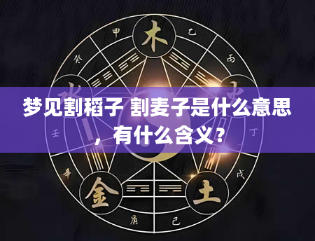 梦见割稻子 割麦子是什么意思，有什么含义？