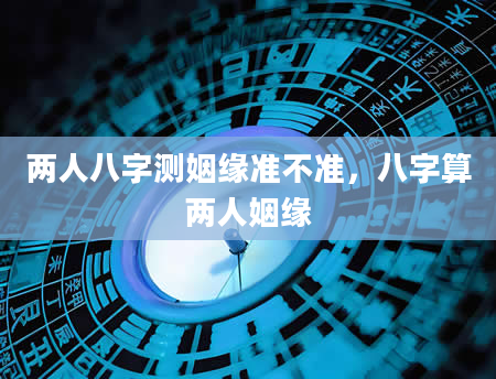 两人八字测姻缘准不准，八字算两人姻缘