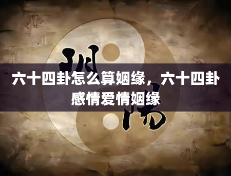 六十四卦怎么算姻缘，六十四卦感情爱情姻缘