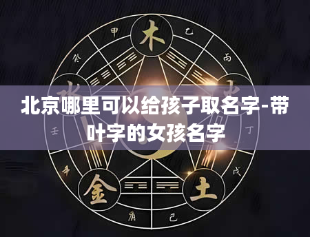 北京哪里可以给孩子取名字-带叶字的女孩名字