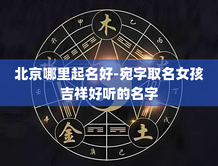北京哪里起名好-宛字取名女孩吉祥好听的名字
