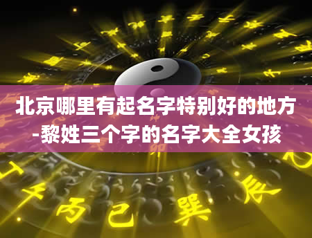 北京哪里有起名字特别好的地方-黎姓三个字的名字大全女孩