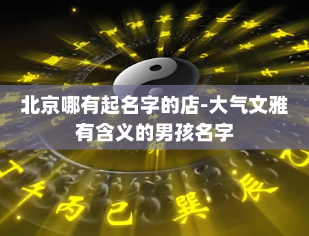 北京哪有起名字的店-大气文雅有含义的男孩名字