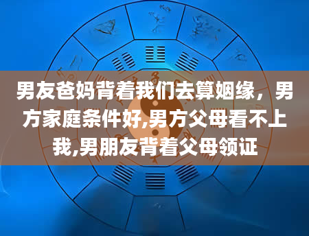 男友爸妈背着我们去算姻缘，男方家庭条件好,男方父母看不上我,男朋友背着父母领证