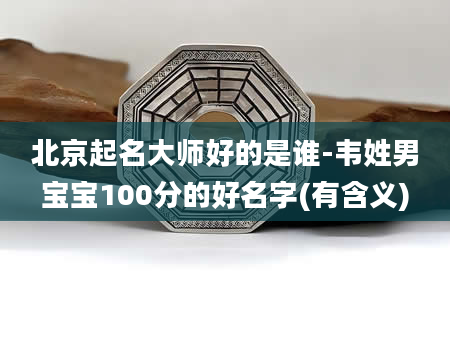 北京起名大师好的是谁-韦姓男宝宝100分的好名字(有含义)