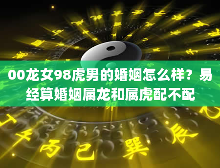 00龙女98虎男的婚姻怎么样？易经算婚姻属龙和属虎配不配