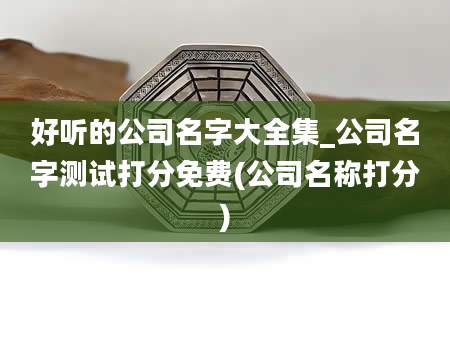 好听的公司名字大全集_公司名字测试打分免费(公司名称打分)