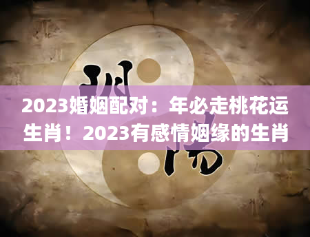 2023婚姻配对：年必走桃花运生肖！2023有感情姻缘的生肖