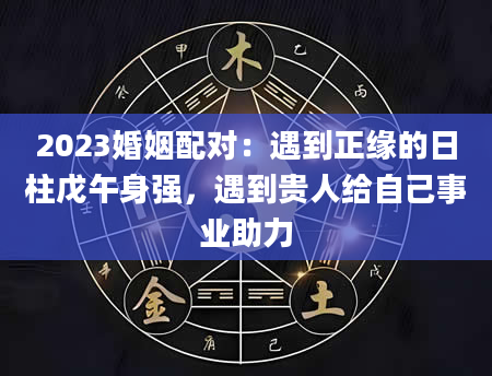 2023婚姻配对：遇到正缘的日柱戊午身强，遇到贵人给自己事业助力