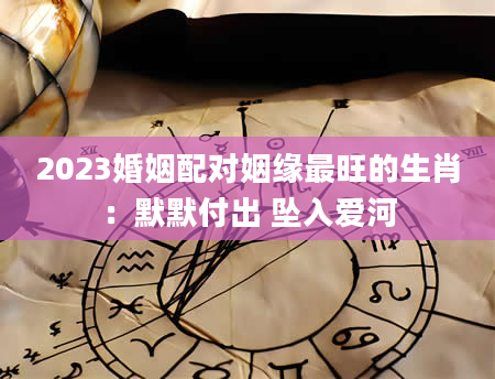 2023婚姻配对姻缘最旺的生肖：默默付出 坠入爱河