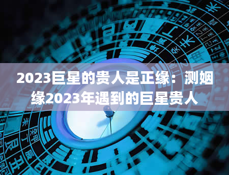 2023巨星的贵人是正缘：测姻缘2023年遇到的巨星贵人