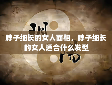 脖子细长的女人面相，脖子细长的女人适合什么发型