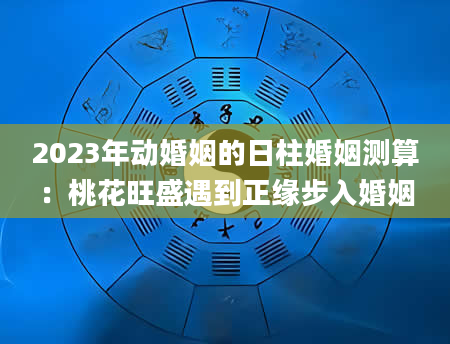 2023年动婚姻的日柱婚姻测算：桃花旺盛遇到正缘步入婚姻