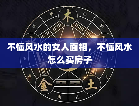 不懂风水的女人面相，不懂风水怎么买房子