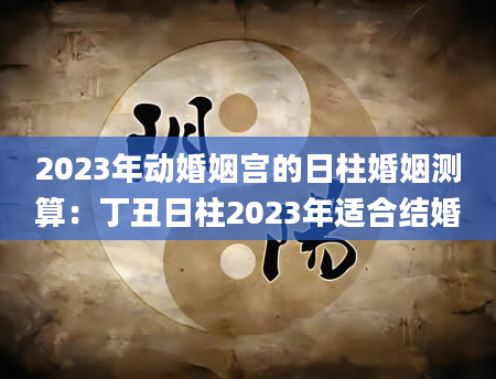 2023年动婚姻宫的日柱婚姻测算：丁丑日柱2023年适合结婚