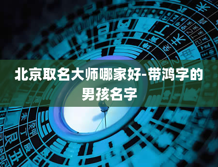 北京取名大师哪家好-带鸿字的男孩名字