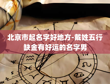 北京市起名字好地方-戴姓五行缺金有好运的名字男